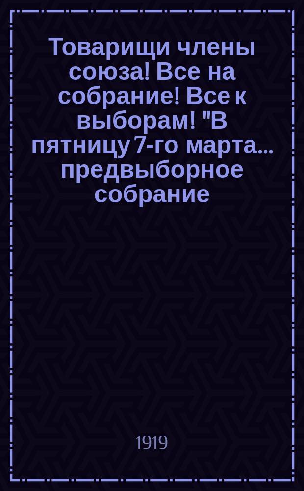 Товарищи члены союза! Все на собрание! Все к выборам! "В пятницу 7-го марта... предвыборное собрание..." : листовка