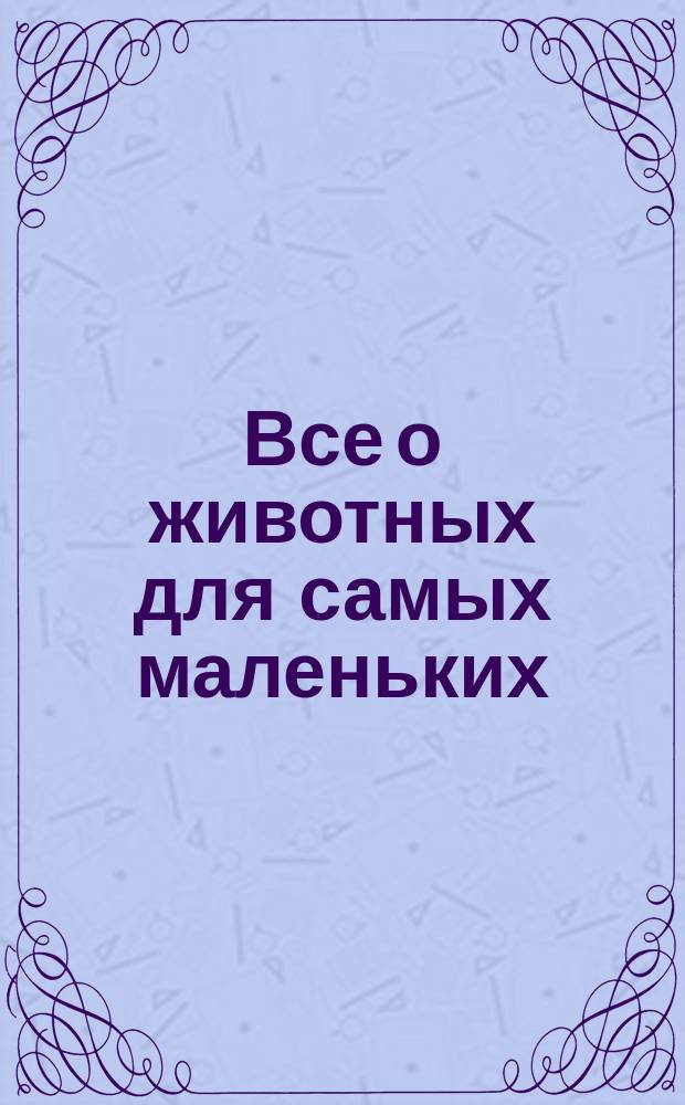 Все о животных для самых маленьких : для занятий взрослых с детьми: (текст читают взрослые) : для дошкольного возраста