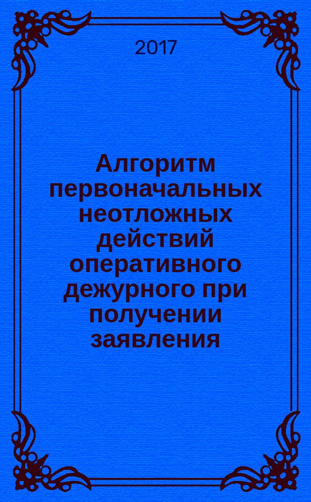 Алгоритм первоначальных неотложных действий оперативного дежурного при получении заявления (сообщения) о преступлении, об административном правонарушении, о происшествии : методические рекомендации