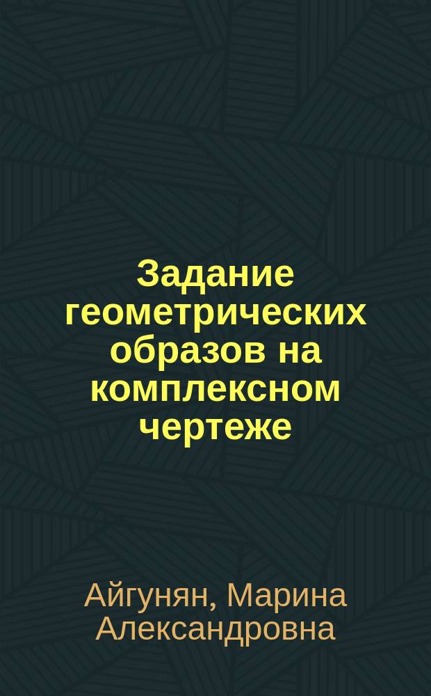 Задание геометрических образов на комплексном чертеже : учебные задания по начертательной геометрии : учебно-методическое пособие для студентов I курса, обучающихся по направлениям ИД, ИМ, ИХ, ИС, ИА, ИЗ