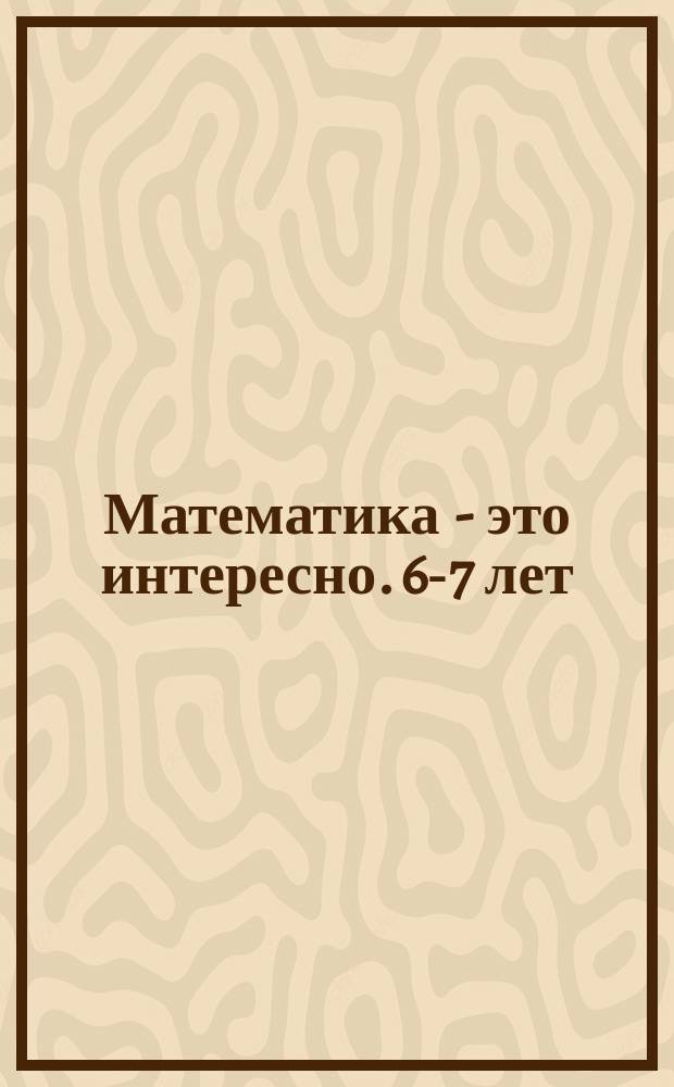Математика - это интересно. 6-7 лет : рабочая тетрадь : 0+