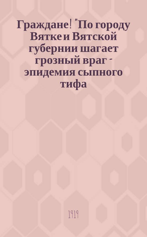Граждане! "По городу Вятке и Вятской губернии шагает грозный враг - эпидемия сыпного тифа ...": г. Вятка, дек. 10 : листовка