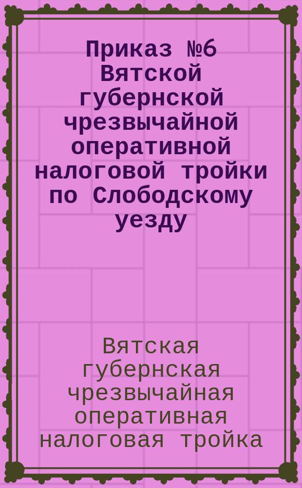 Приказ № 6 Вятской губернской чрезвычайной оперативной налоговой тройки по Слободскому уезду: г. Слободской, 10 нояб. 1921 г.: [О своевременном выполнении продналога : листовка