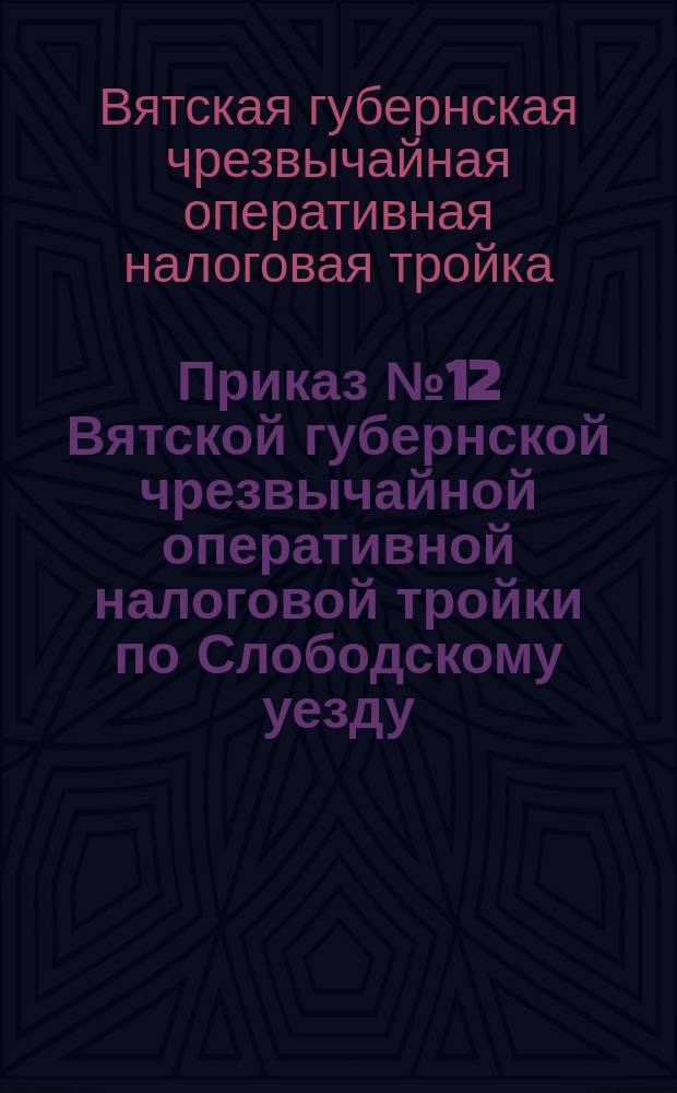 Приказ № 12 Вятской губернской чрезвычайной оперативной налоговой тройки по Слободскому уезду: [О немедленном возврате семенной ссуды в заготконторы : листовка