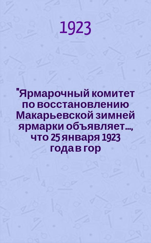 "Ярмарочный комитет по восстановлению Макарьевской зимней ярмарки объявляет..., что 25 января 1923 года в гор. Макарьеве Ив.-Вознесенской губ. ...будет открыта впервые после пятилетнего промежутка Макарьевская ярмарка..." : листовка