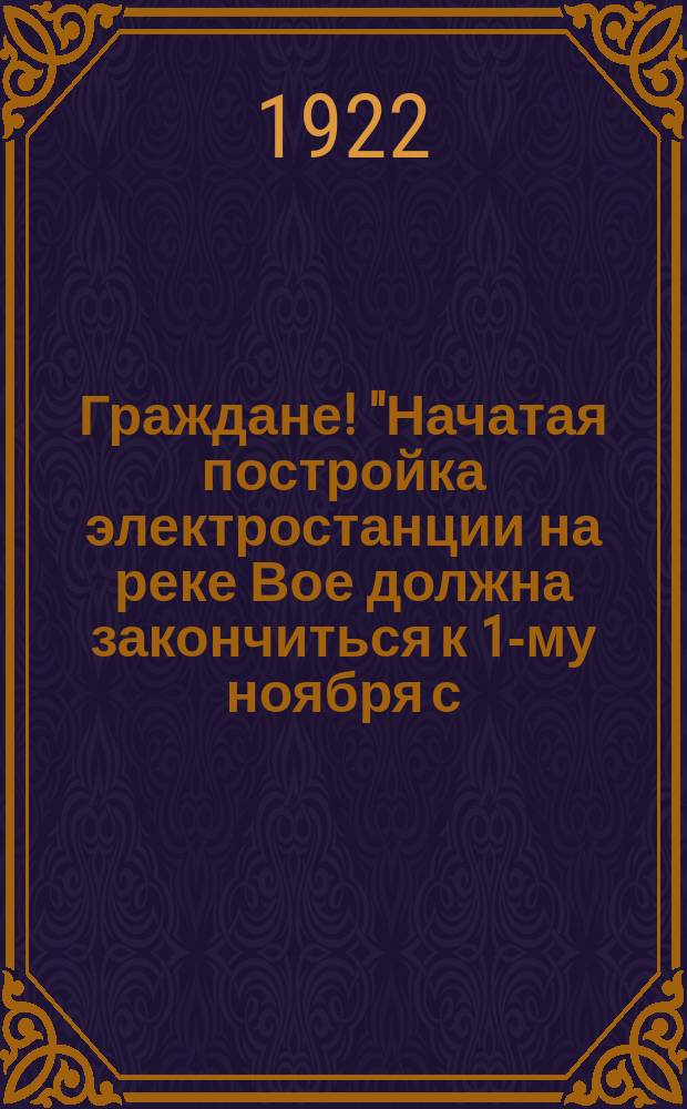 Граждане! "Начатая постройка электростанции на реке Вое должна закончиться к 1-му ноября с. г...." : листовка