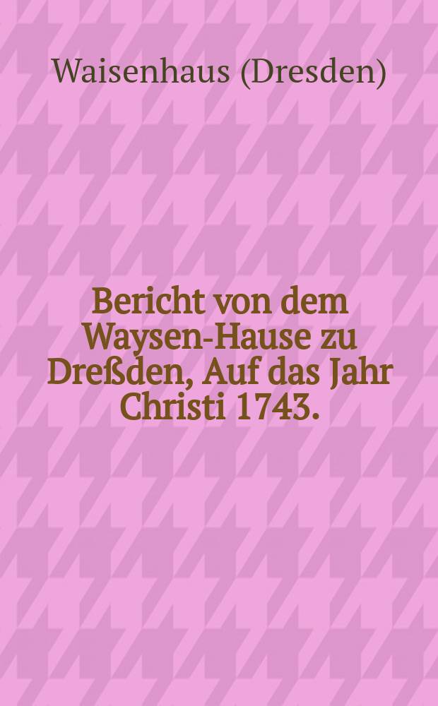 Bericht von dem Waysen-Hause zu Dreßden, Auf das Jahr Christi 1743.