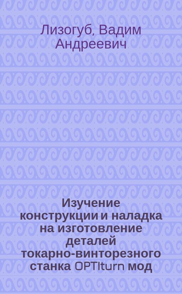 Изучение конструкции и наладка на изготовление деталей токарно-винторезного станка OPTIturn мод. TU 2807 : учебно-методическое пособие для выполнения лабораторных работ
