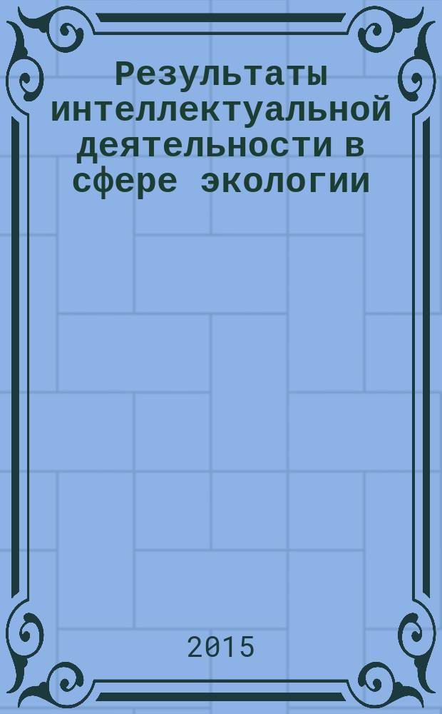 Результаты интеллектуальной деятельности в сфере экологии: практика создания и применения : сборник научных работ [по результатам исследований компании "РАСТАМ-Экология". 2012-2015 г.г.
