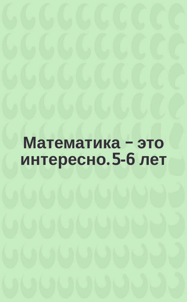 Математика - это интересно. 5-6 лет : рабочая тетрадь : 0+