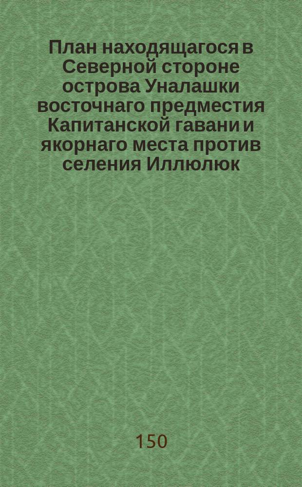 План находящагося в Северной стороне острова Уналашки восточнаго предместия Капитанской гавани и якорнаго места против селения Иллюлюк : с промером глубины в саженях, сделан на не правой компас и имеющей склонение 19 градусов восточнее