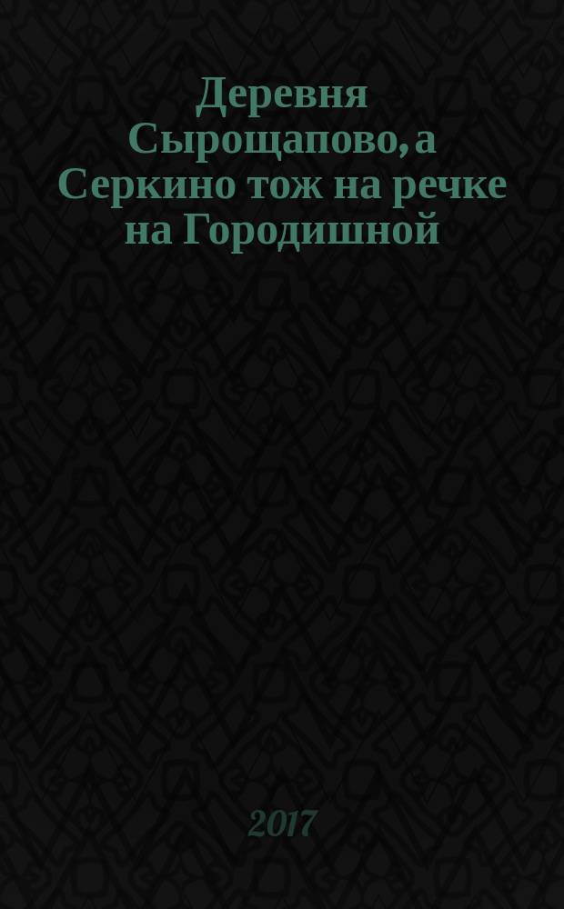 Деревня Сырощапово, а Серкино тож на речке на Городишной : династия государственных (черносошных) крестьян Храповых в XVII - XXI вв