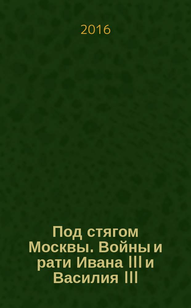 Под стягом Москвы. Войны и рати Ивана III и Василия III : монография