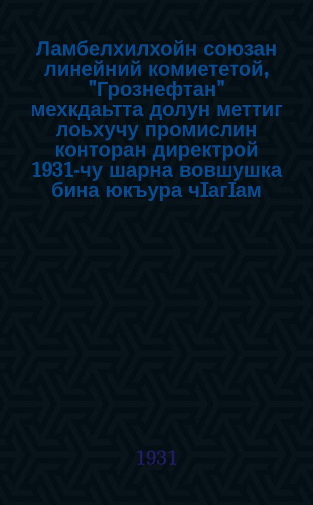 Ламбелхилхойн союзан линейний комиететой, "Грознефтан" мехкдаьтта долун меттиг лоьхучу промислин конторан директрой 1931-чу шарна вовшушка бина юкъура чIагIам = Коллективный договор, заключенный между линейным комитетом союза горнорабочих директором конторы разведывательного промысла "Грознефти" на 1931 год