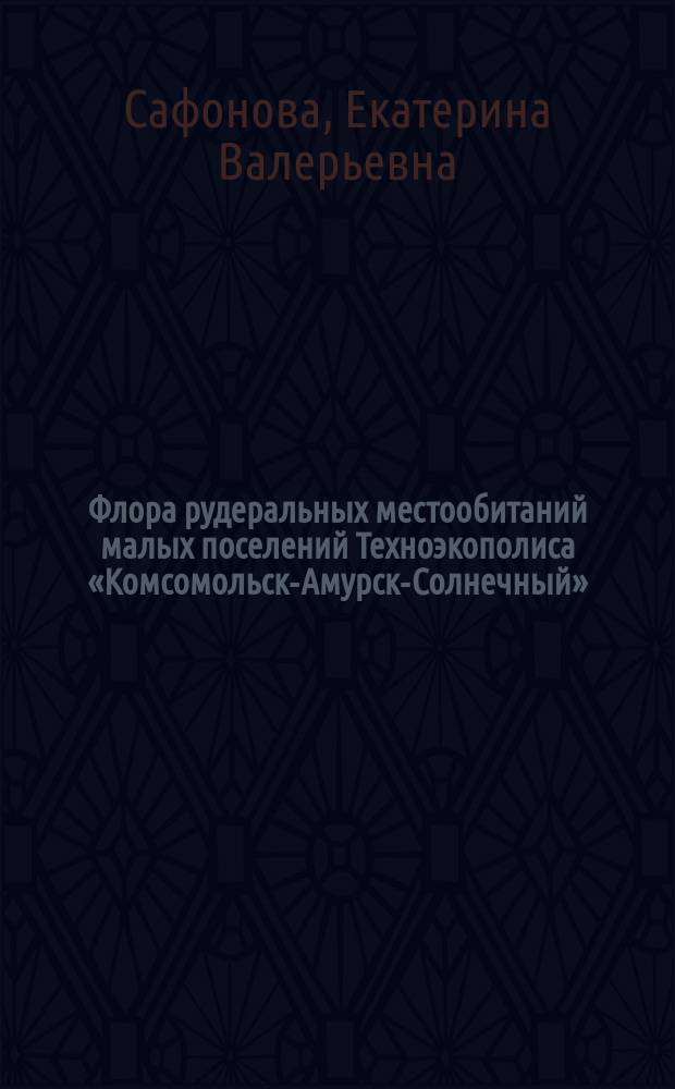 Флора рудеральных местообитаний малых поселений Техноэкополиса «Комсомольск-Амурск-Солнечный» : монография