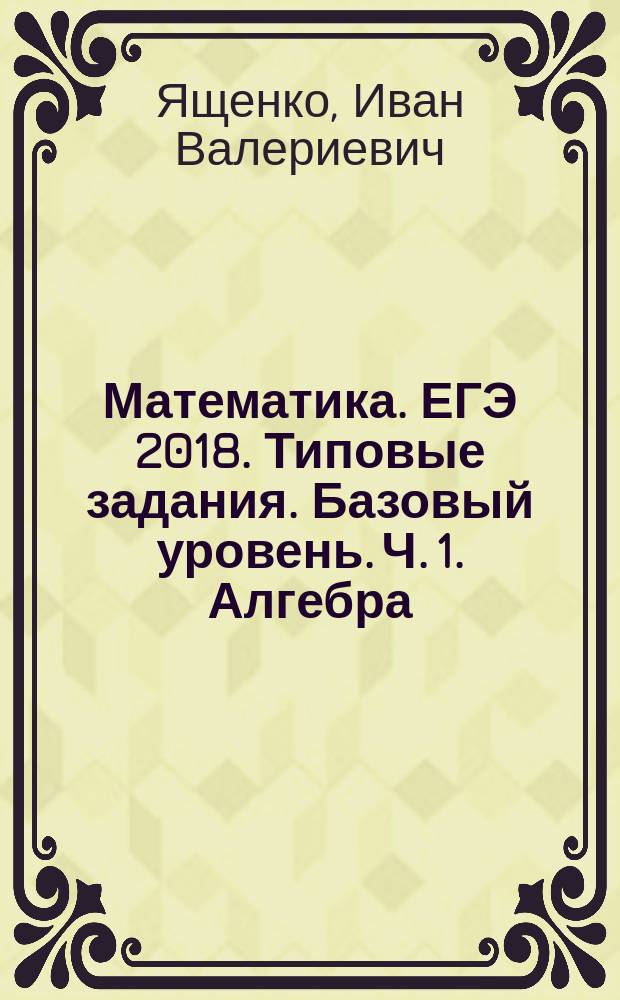 Математика. ЕГЭ 2018. Типовые задания. Базовый уровень. Ч. 1. Алгебра : практика, ключи и ответы : учебное пособие для общеобразовательных организаций : в трёх частях : 12+