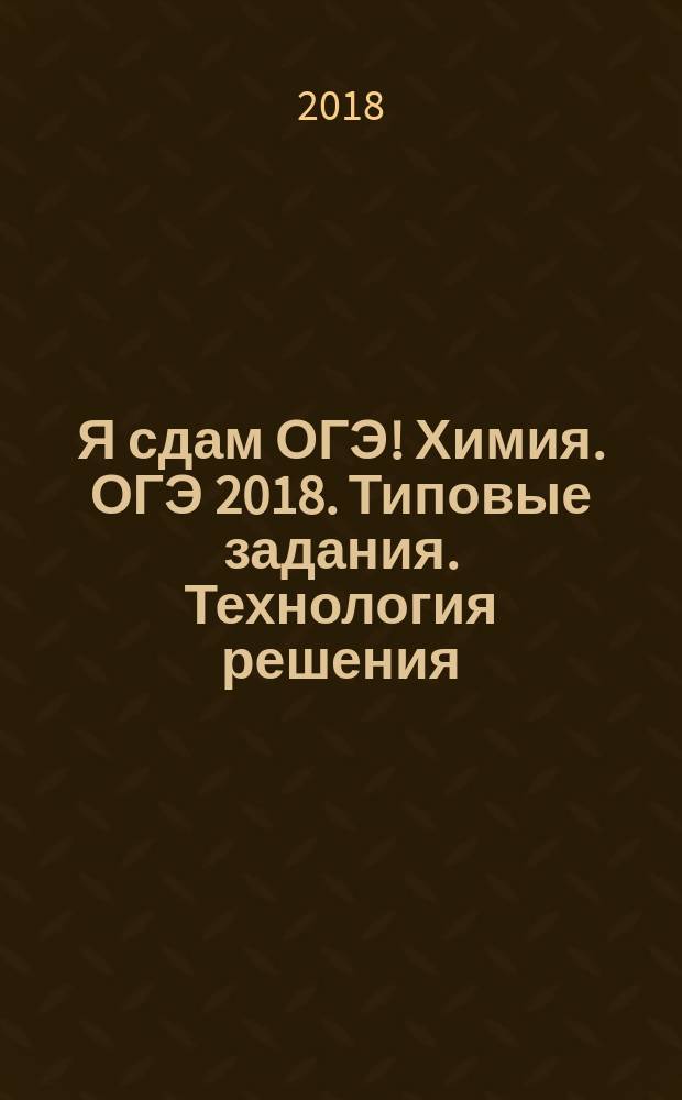 Я сдам ОГЭ! Химия. ОГЭ 2018. Типовые задания. Технология решения : теория, практика, ключи и ответы : учебное пособие для общеобразовательных организаций : 6+