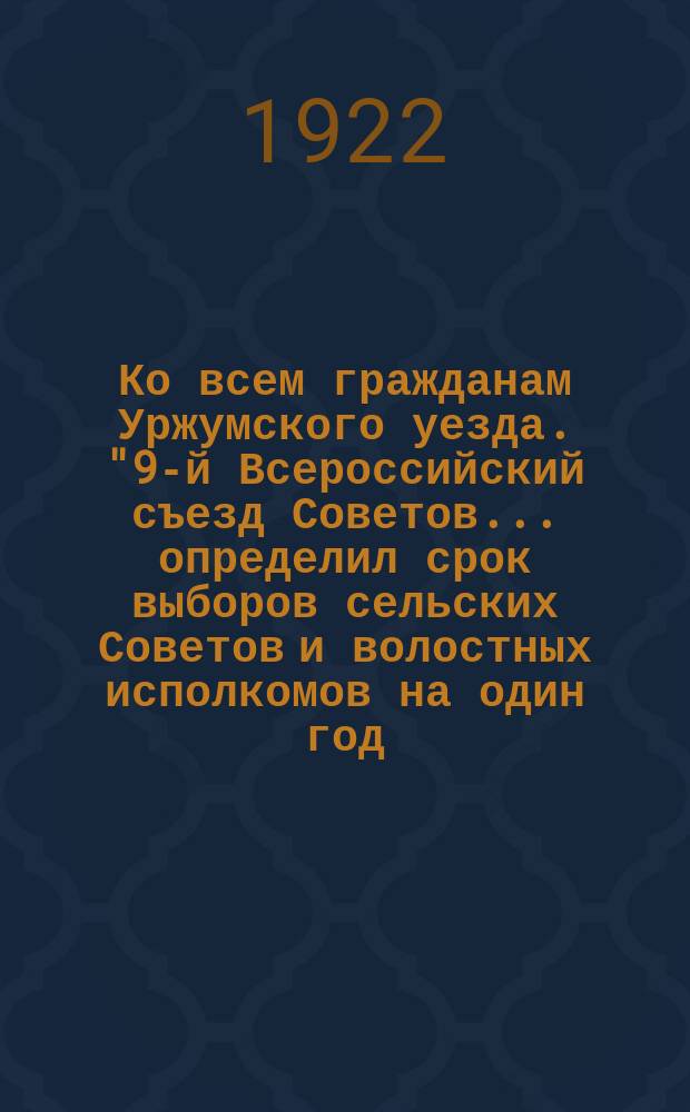 Ко всем гражданам Уржумского уезда. "9-й Всероссийский съезд Советов... определил срок выборов сельских Советов и волостных исполкомов на один год...", 22 мая 1922 г. : листовка