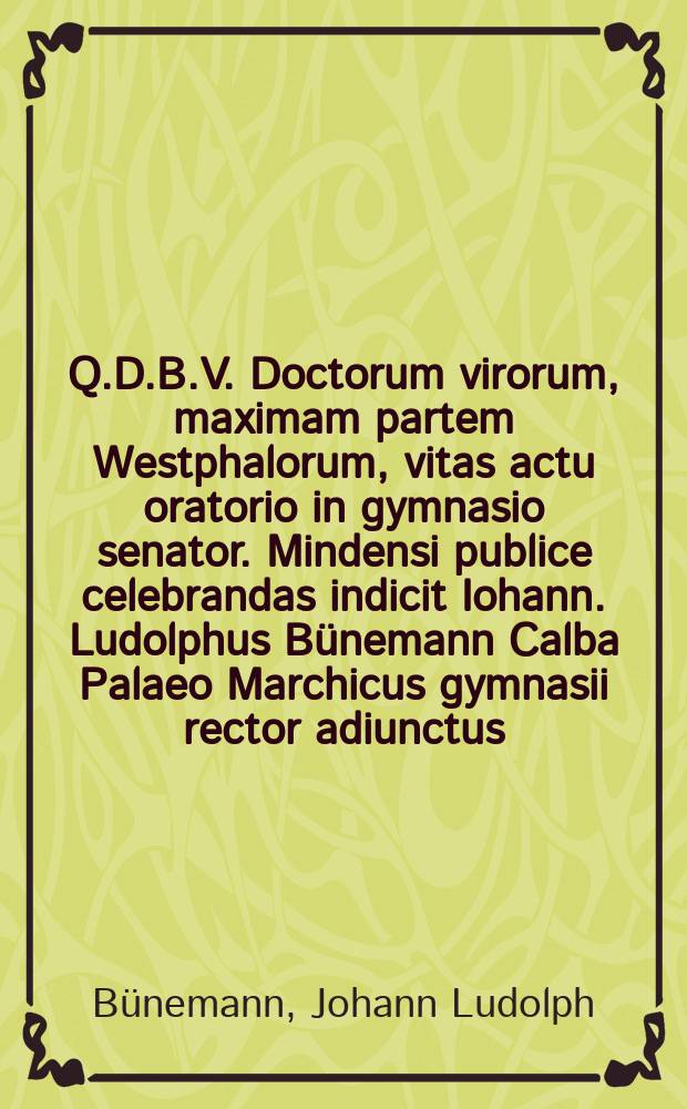 Q.D.B.V. Doctorum virorum, maximam partem Westphalorum, vitas actu oratorio in gymnasio senator. Mindensi publice celebrandas indicit Iohann. Ludolphus Bünemann Calba Palaeo Marchicus gymnasii rector adiunctus