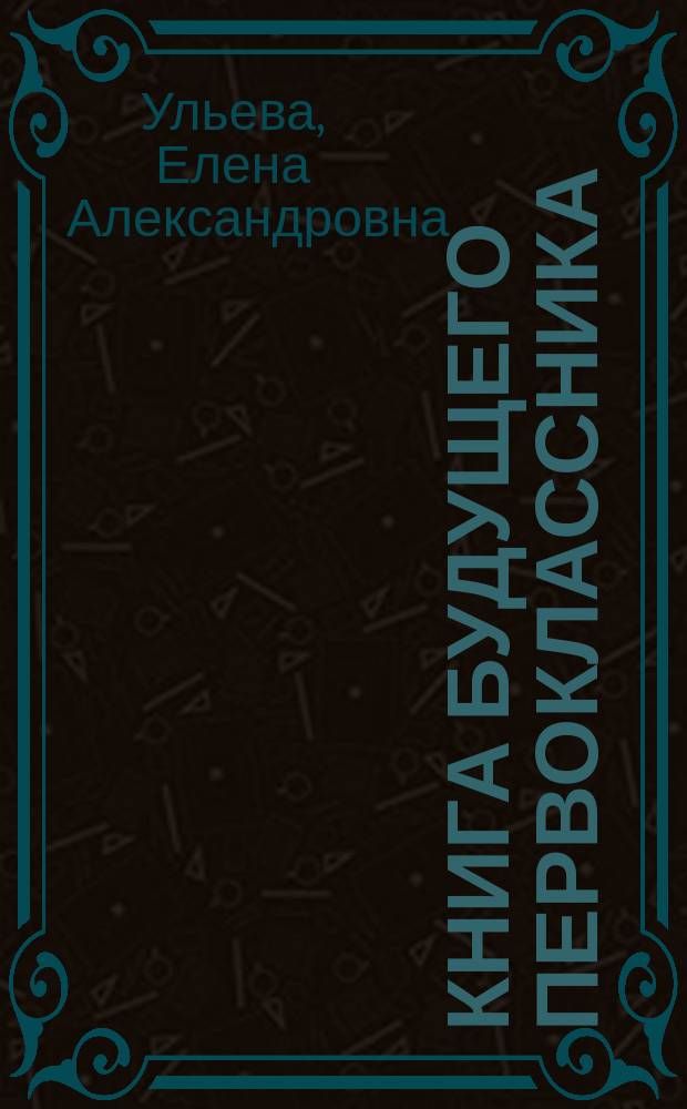 Книга будущего первоклассника : играем, читаем, считаем, пишем : полный курс необходимых знаний