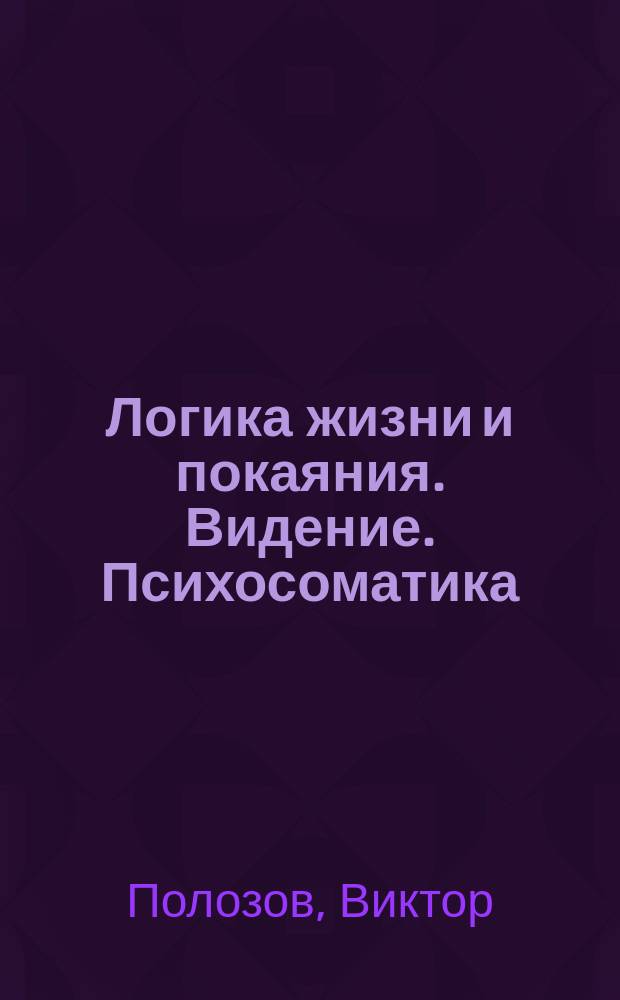 Логика жизни и покаяния. Видение. Психосоматика : система полевого тестирования и энергоинформационной коррекции : теория и практика