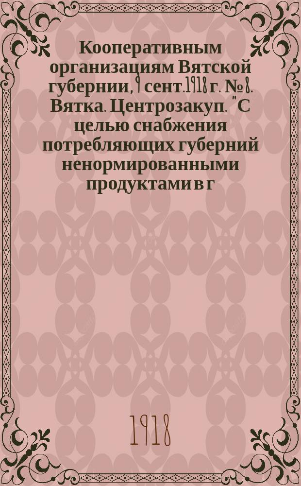 Кооперативным организациям Вятской губернии, 9 сент.1918 г. № 8. Вятка. Центрозакуп. "С целью снабжения потребляющих губерний ненормированными продуктами в г. Вятке открыта Контора Центрального закупочного бюро Комиссариата продовольствия..." : листовка