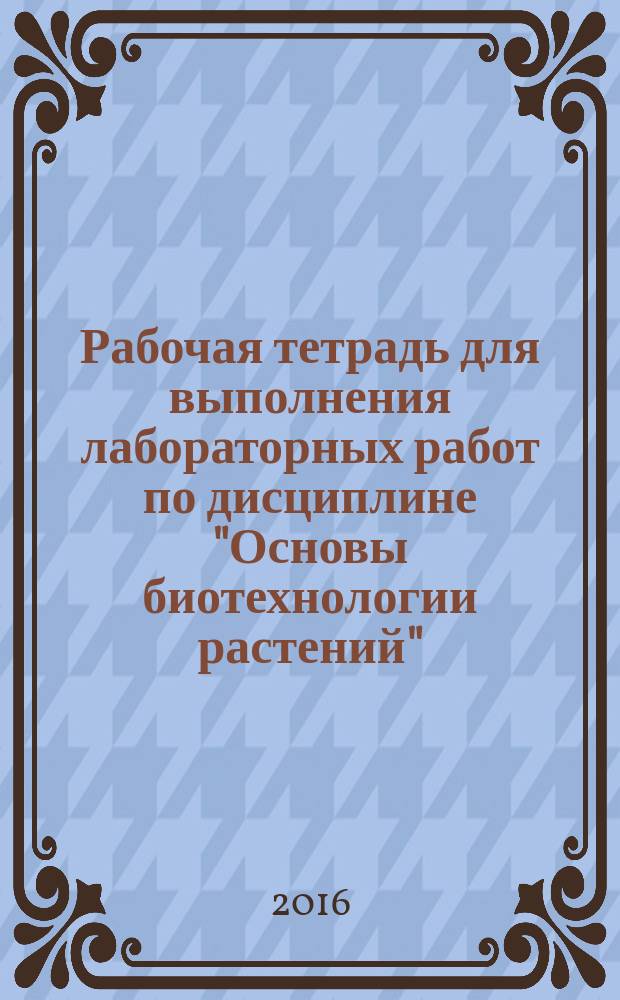 Рабочая тетрадь для выполнения лабораторных работ по дисциплине "Основы биотехнологии растений" (раздел 1 "Основные объекты и методы клеточных технологий") для студентов направления 35.03.04 "Агрономия"