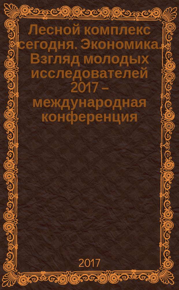 Лесной комплекс сегодня. Экономика. Взгляд молодых исследователей 2017 – международная конференция, Май 26–27, 2017, Москва : сборник материалов
