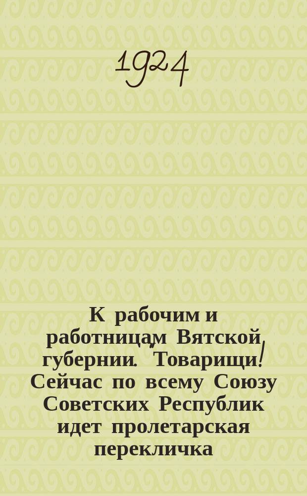 К рабочим и работницам Вятской губернии. "Товарищи! Сейчас по всему Союзу Советских Республик идет пролетарская перекличка. Пролетарии Москвы и Ленинграда бросили клич рабочим и работницам: "Под знамена Ильича, в ряды РКП для борьбы за осуществление заветов Ильича...", 11 февр. 1924 г. : листовка