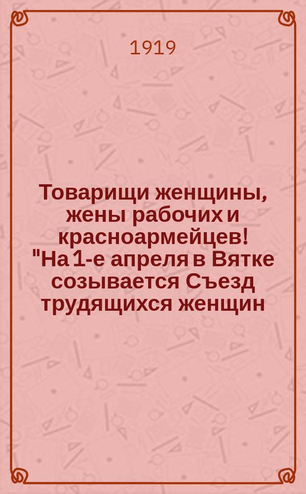 Товарищи женщины, жены рабочих и красноармейцев! "На 1-е апреля в Вятке созывается Съезд трудящихся женщин..." : листовка