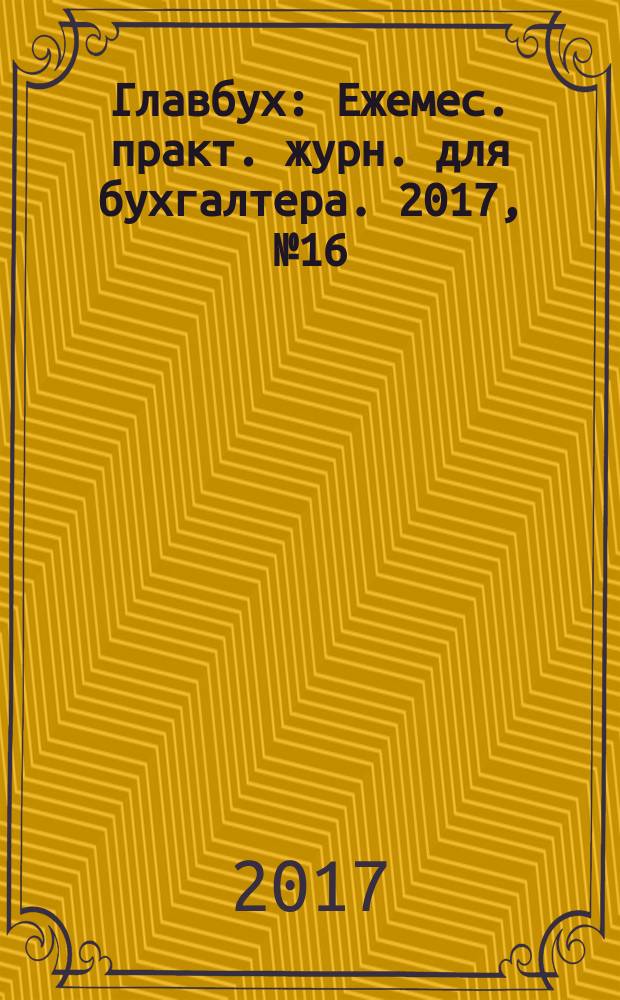 Главбух : Ежемес. практ. журн. для бухгалтера. 2017, № 16
