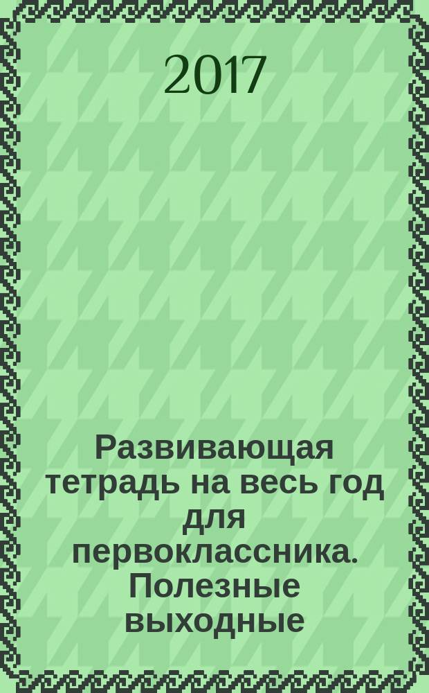 Развивающая тетрадь на весь год для первоклассника. Полезные выходные : для начального образования