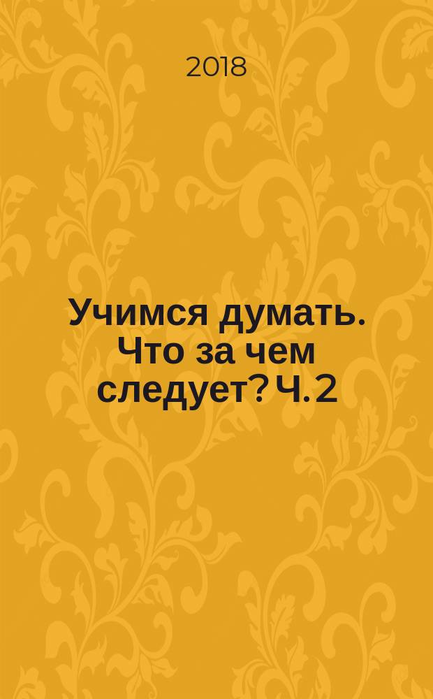 Учимся думать. Что за чем следует? Ч. 2 : пособие для детей старшего дошкольного возраста : в двух частях