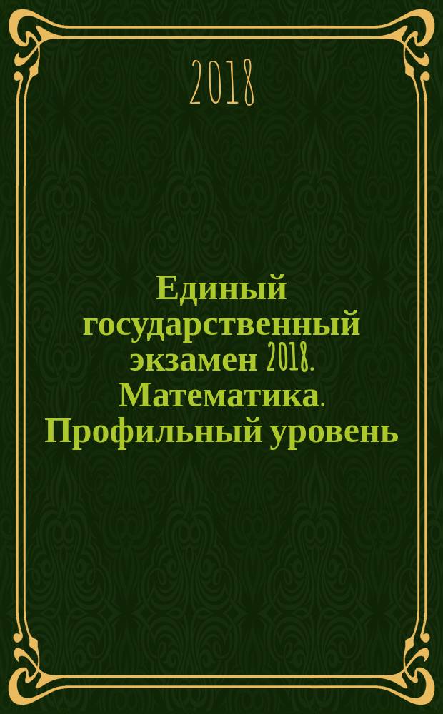 Единый государственный экзамен 2018. Математика. Профильный уровень : комплекс материалов для подготовки учащихся