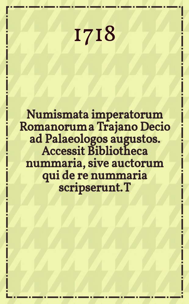 Numismata imperatorum Romanorum a Trajano Decio ad Palaeologos augustos. Accessit Bibliotheca nummaria, sive auctorum qui de re nummaria scripserunt. T. 1