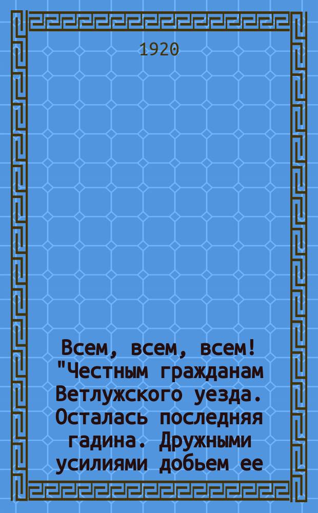 Всем, всем, всем! "Честным гражданам Ветлужского уезда. Осталась последняя гадина. Дружными усилиями добьем ее...": г. Ветлуга, 8 окт. 1920 г. : листовка