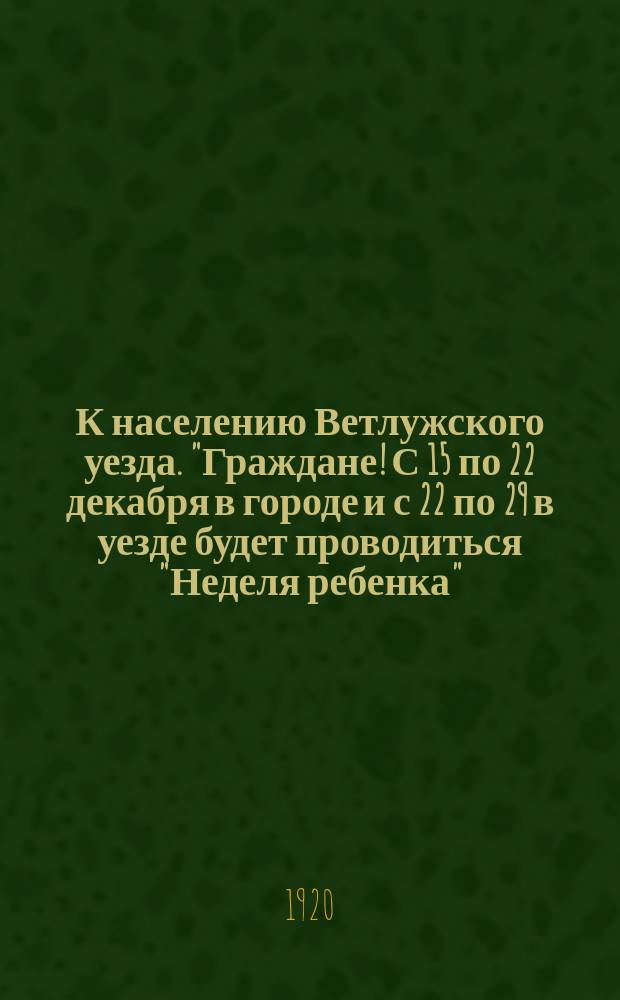 К населению Ветлужского уезда. "Граждане! С 15 по 22 декабря в городе и с 22 по 29 в уезде будет проводиться "Неделя ребенка"..." : листовка
