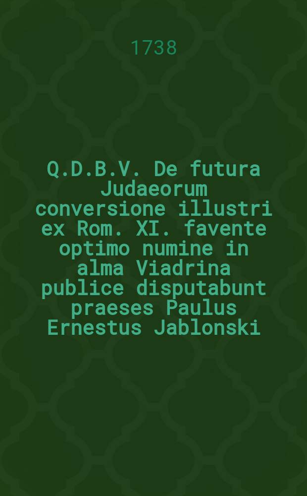Q.D.B.V. De futura Judaeorum conversione illustri ex Rom. XI. favente optimo numine in alma Viadrina publice disputabunt praeses Paulus Ernestus Jablonski, Theol. D. & professor P. O. cœtusque reform. pastor et respondens Johann. Gabriel Borzymowski, Lithu. Pol. SS. Th. C. anno MDCCXXXVIII. d. XXVII. Novembr. hora X. in auditorio majori