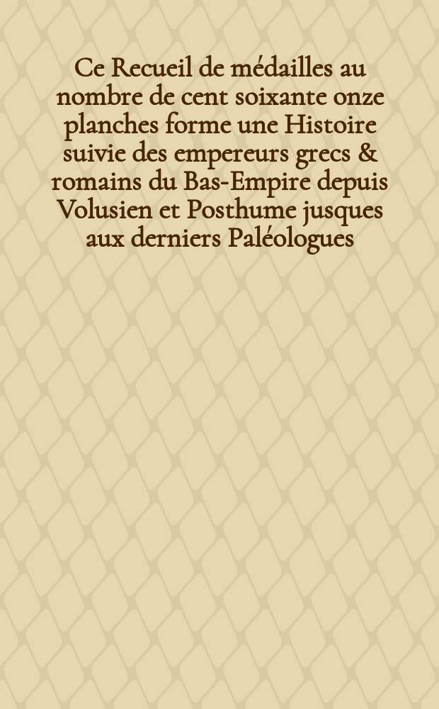 [Ce Recueil de médailles au nombre de cent soixante onze planches forme une Histoire suivie des empereurs grecs & romains du Bas-Empire depuis Volusien et Posthume jusques aux derniers Paléologues]