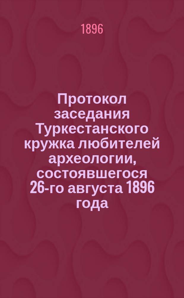 Протокол заседания Туркестанского кружка любителей археологии, состоявшегося 26-го августа 1896 года, в зале генерал-губернаторского дома
