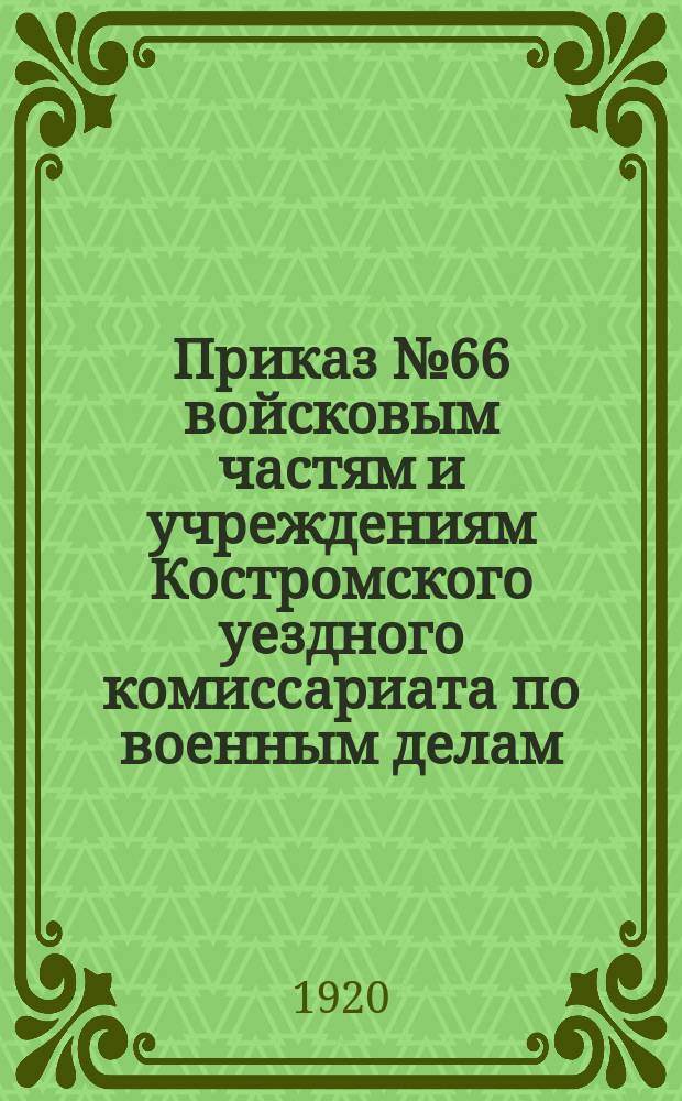 Приказ № 66 войсковым частям и учреждениям Костромского уездного комиссариата по военным делам, Мая 11-го дня 1920 г., г. Кострома: [О подготовке к празднованию второй годовщины всеобщего военного обучения : листовка