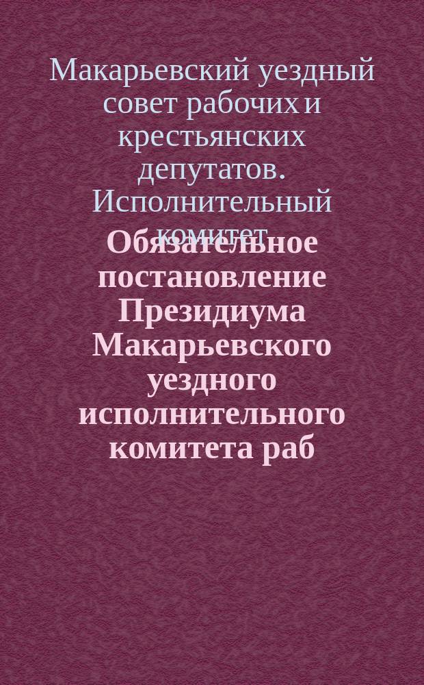 Обязательное постановление Президиума Макарьевского уездного исполнительного комитета раб. и кр-х депутатов. Входит в силу 20 сент. 1920 г.: [О мерах борьбы с хозяйственной разрухой : листовка
