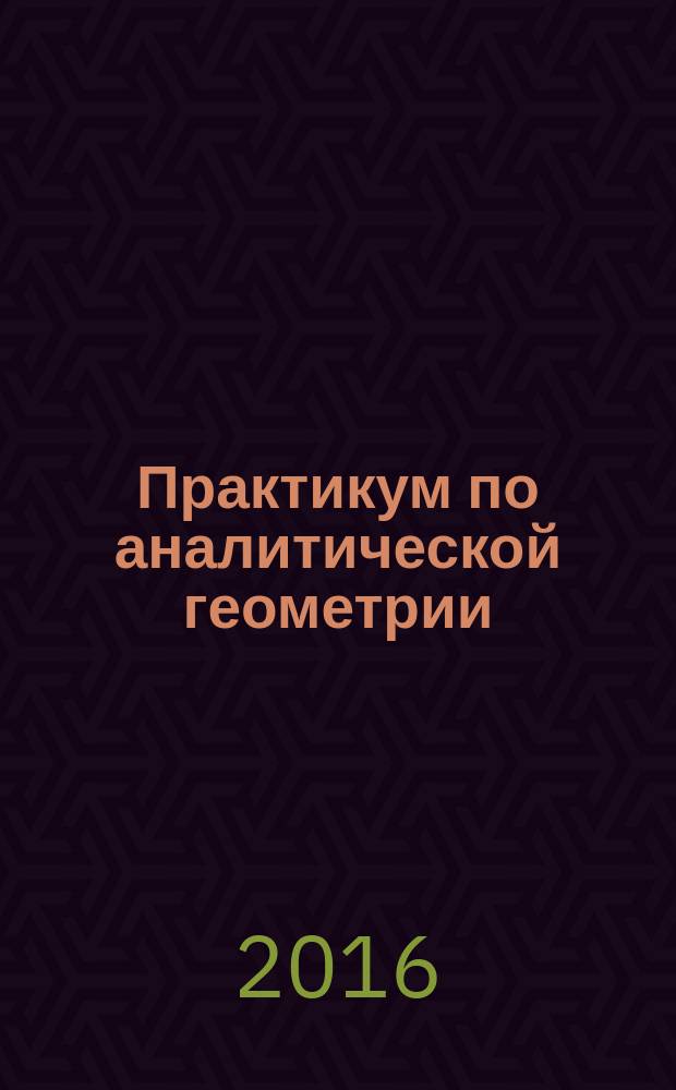 Практикум по аналитической геометрии : учебное пособие : для студентов, обучающихся по программам высшего образования по направлению подготовки 02.03.02 Фундаментальная информатика и информационные технологии, 02.03.01 Математика и компьютерные науки, 03.03.02 Физика, 03.03.03 Радиофизика и специальности 10.05.01 Компьютерная безопасность