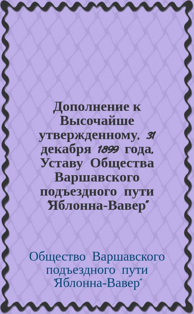 Дополнение к Высочайше утвержденному, 31 декабря 1899 года, Уставу Общества Варшавского подъездного пути "Яблонна-Вавер" : дополнение : проект