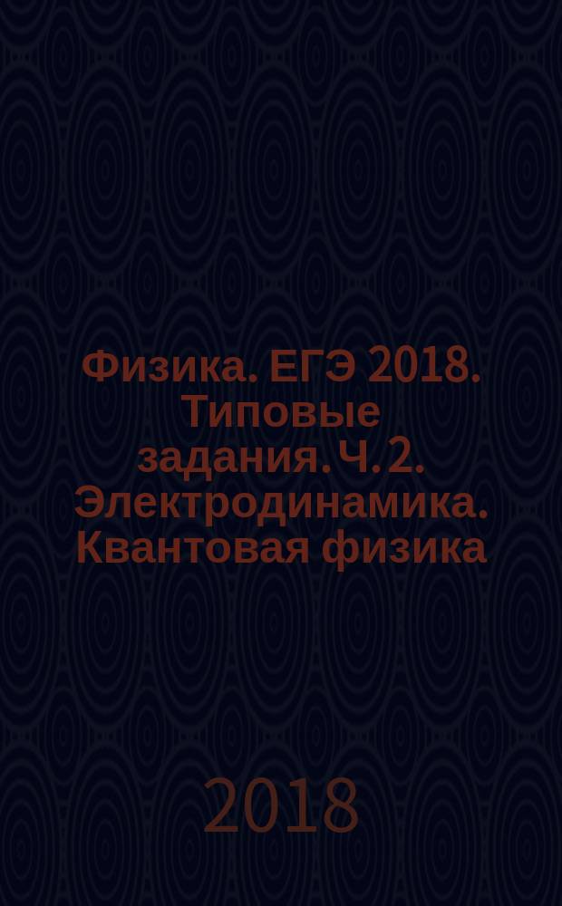Физика. ЕГЭ 2018. Типовые задания. Ч. 2. Электродинамика. Квантовая физика : теория, практика, ключи и ответы : учебное пособие для общеобразовательных организаций : в двух частях : 12+