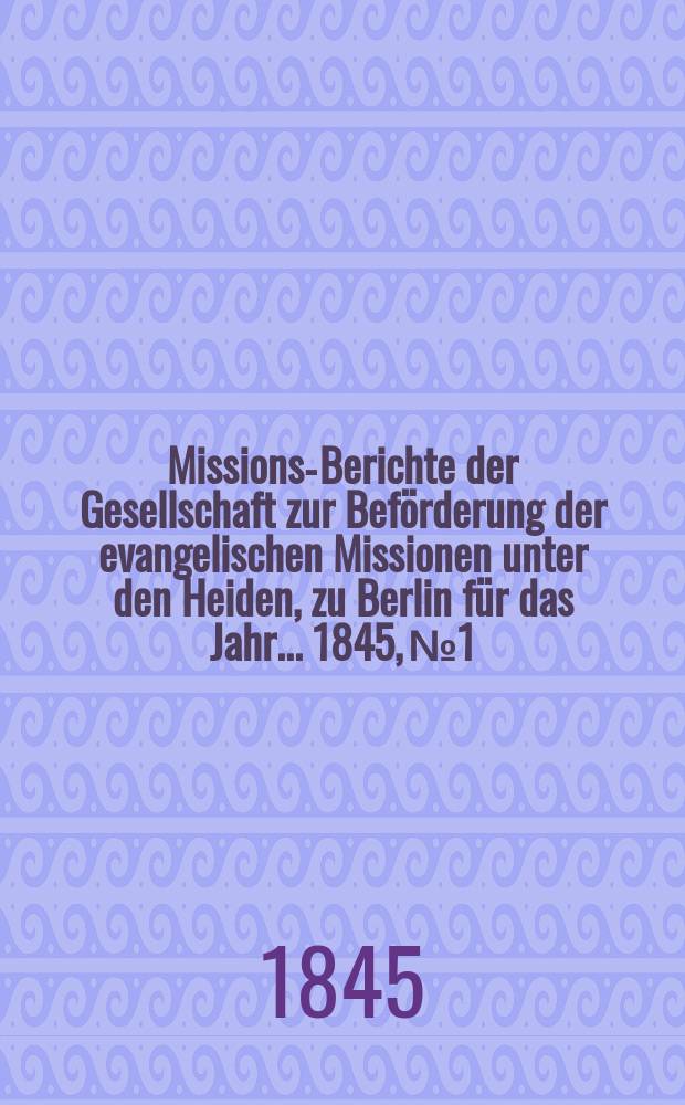 Missions-Berichte der Gesellschaft zur Beförderung der evangelischen Missionen unter den Heiden, zu Berlin für das Jahr... 1845, № 1
