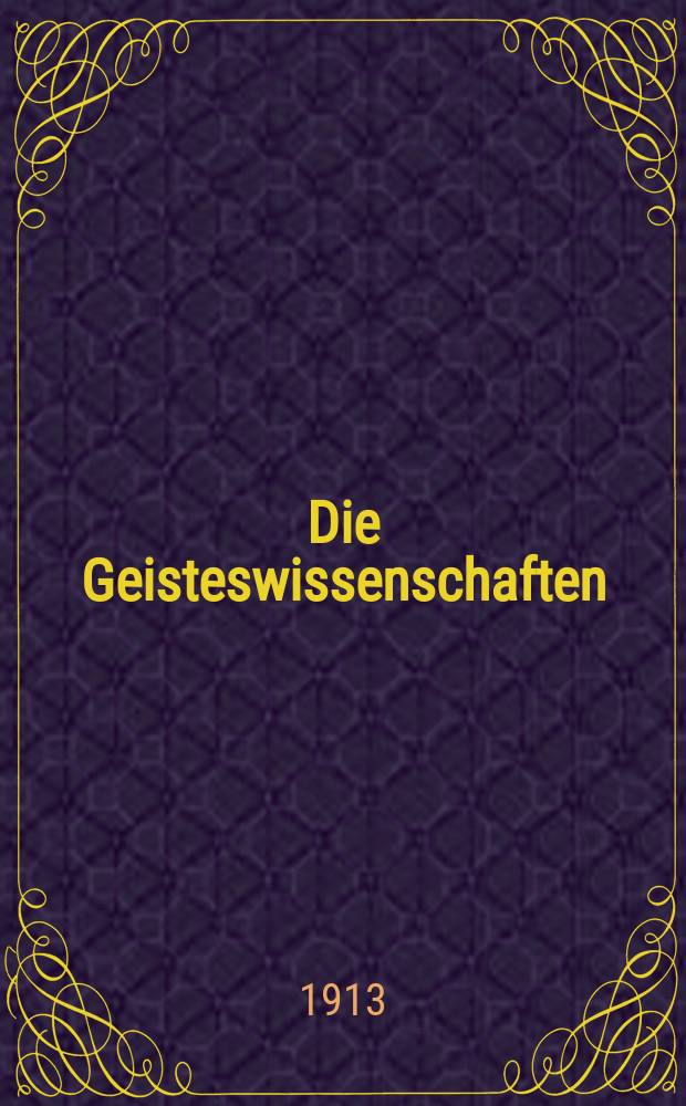Die Geisteswissenschaften : Wochenschrift für das gesamte Gebiet der Philosophie, Psychologie, Mathematik, Religionswissenschaft, Geschichtswissenschaft, Sprach- und Literaturwissenschaft, Kunstwissenschaft, Rechts- und Staatswissenschaft, Gesellschaftswissenschaft, Volkswirtschaftslehre und Statistik, Militärwissenschaft, Länder- und Völkerkunde, Pädagogik. Jg. 1 1913, H. 1