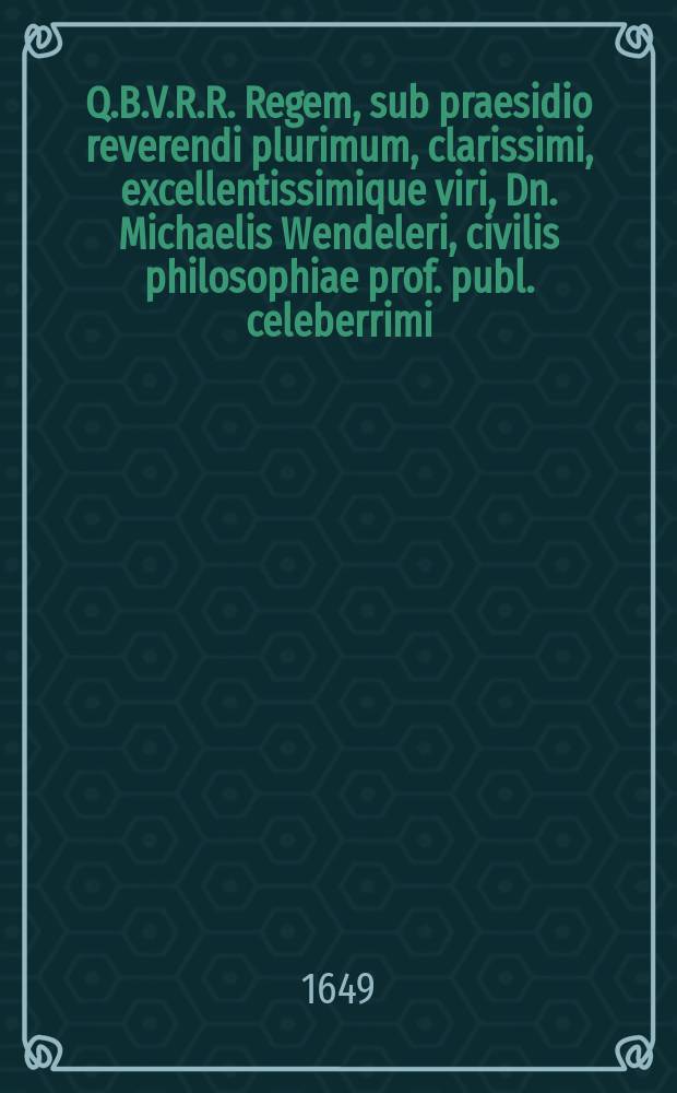 Q.B.V.R.R. Regem, sub praesidio reverendi plurimum, clarissimi, excellentissimique viri, Dn. Michaelis Wendeleri, civilis philosophiae prof. publ. celeberrimi, SS. theologiae licentiandi, Dn. praeceptoris, promotoris ac hospitis observanter colendi, dissertatione hac exhibet ventilandum publice M. Adamus Ezlerus Silesius. habebitur ad diem 30. Maji 1649. horis antemeridianis