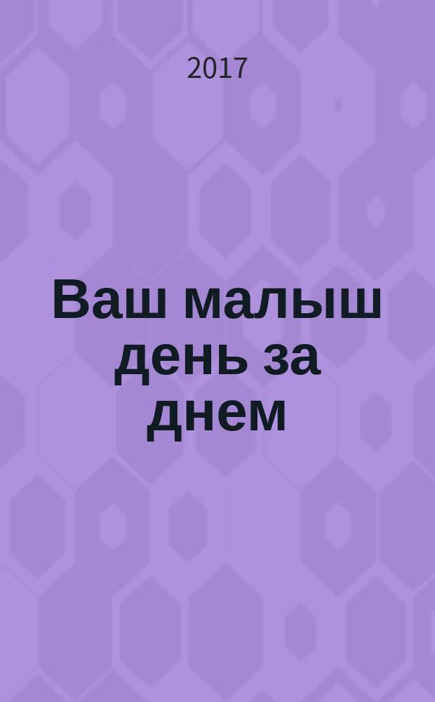 Ваш малыш день за днем : от рождения до 1 года : игры и занятия на каждый день : как накормить, как одевать, как искупать, почему плачет, почему не спит, игры и занятия, как развить координацию, как научить рисовать