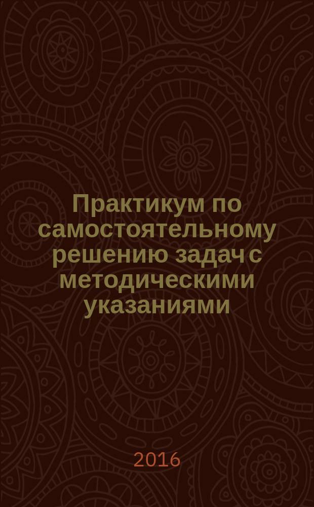 Практикум по самостоятельному решению задач с методическими указаниями : учебное пособие : для студентов, обучающихся по программам высшего образования по направлениям подготовки 12.03.04. Биотехнические системы и технологии и 04.03.01 Химия